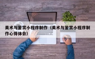 嘉峪关美术与鉴赏小程序制作（美术与鉴赏小程序制作心得体会）