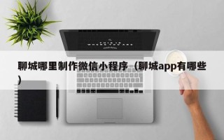 嘉峪关聊城哪里制作微信小程序（聊城app有哪些）