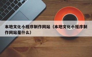 嘉峪关本地文化小程序制作网站（本地文化小程序制作网站是什么）