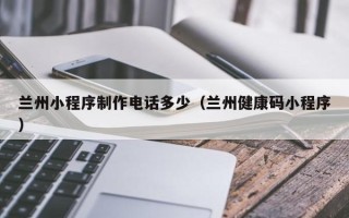 嘉峪关兰州小程序制作电话多少（兰州健康码小程序）